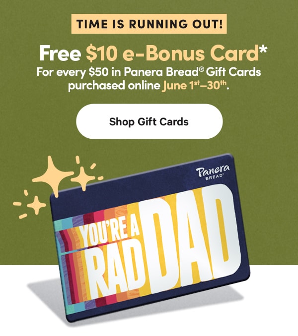 TIME IS RUNNING OUT! Free $10 e-Bonus Card* For every $50 in Panera Bread® Gift Cards purchased online June 1–30. Shop Gift Cards