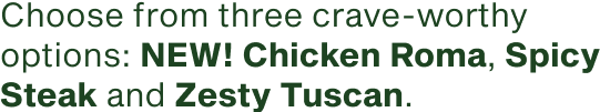 Choose from three crave-worthy options new Chicken Roma Spicy Steak and Zesty Tuscan