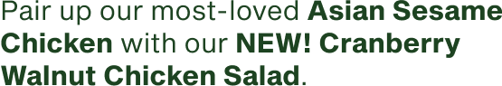 Pair up our most-loved Asian Sesame Chicken with our new Cranberry Walnut Chicken Salad