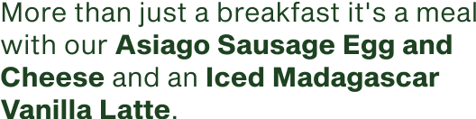 More than just a breakfast it's a meal with our Asiago Sausage Egg and Cheese and an Iced Madagascar Vanilla Latte.