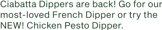 Ciabatta Dippers are back. Go for our most-loved French Dipper or try the NEW Chicken Pesto Dipper.